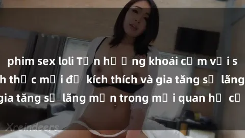 phim sex loli Tận hưởng khoái cảm với sex ngoài trời: Cách thức mới để kích thích và gia tăng sự lãng mạn trong mối quan hệ của bạn!