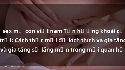 sex mẹ con việt nam Tận hưởng khoái cảm với sex ngoài trời: Cách thức mới để kích thích và gia tăng sự lãng mạn trong mối quan hệ của bạn!