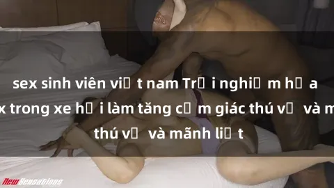 sex sinh viên việt nam Trải nghiệm hứa hẹn: Sex trong xe hơi làm tăng cảm giác thú vị và mãnh liệt