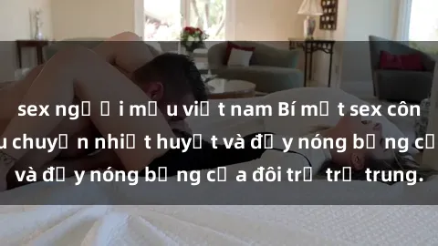sex người mẫu việt nam Bí mật sex công viên: Những câu chuyện nhiệt huyết và đầy nóng bỏng của đôi trẻ trẻ trung.