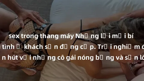 sex trong thang máy Những lời mời bí mật: Gái Việt làm tình ở khách sạn đẳng cấp. Trải nghiệm độc đáo và cuốn hút với những cô gái nóng bỏng và sẵn lòng thỏa mãn mọi nhu cầu của bạn.