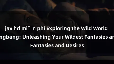 jav hd miễn phí Exploring the Wild World of Sex Gangbang: Unleashing Your Wildest Fantasies and Desires
