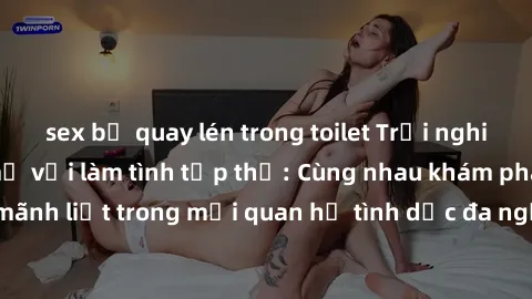sex bị quay lén trong toilet Trải nghiệm cảm xúc mới mẻ với làm tình tập thể: Cùng nhau khám phá niềm vui và sự mãnh liệt trong mối quan hệ tình dục đa người. Hãy thử ngay để biết cảm giác thú vị này!