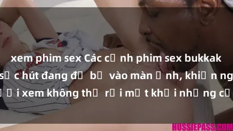 xem phim sex Các cảnh phim sex bukkake hấp dẫn và đầy sức hút đang đổ bộ vào màn ảnh, khiến người xem không thể rời mắt khỏi những cảnh quay đầy kích thích.