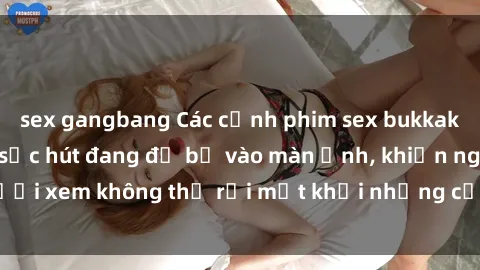 sex gangbang Các cảnh phim sex bukkake hấp dẫn và đầy sức hút đang đổ bộ vào màn ảnh, khiến người xem không thể rời mắt khỏi những cảnh quay đầy kích thích.