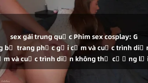 sex gái trung quốc Phim sex cosplay: Giấc mơ cùng những bộ trang phục gợi cảm và cuộc trình diễn không thể cưỡng lại!