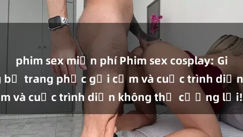 phim sex miễn phí Phim sex cosplay: Giấc mơ cùng những bộ trang phục gợi cảm và cuộc trình diễn không thể cưỡng lại!
