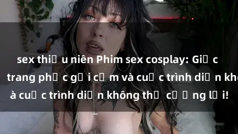 sex thiếu niên Phim sex cosplay: Giấc mơ cùng những bộ trang phục gợi cảm và cuộc trình diễn không thể cưỡng lại!