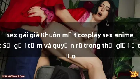 sex gái già Khuôn mặt cosplay sex anime: Sự gợi cảm và quyến rũ trong thế giới ảo
