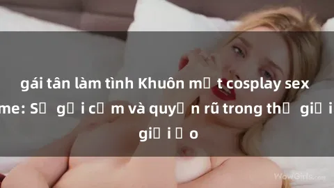 gái tân làm tình Khuôn mặt cosplay sex anime: Sự gợi cảm và quyến rũ trong thế giới ảo