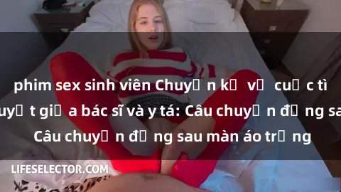phim sex sinh viên Chuyện kể về cuộc tình đầy nhiệt huyết giữa bác sĩ và y tá: Câu chuyện đằng sau màn áo trắng