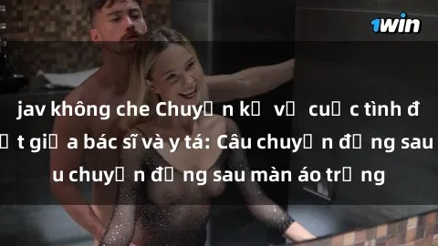 jav không che Chuyện kể về cuộc tình đầy nhiệt huyết giữa bác sĩ và y tá: Câu chuyện đằng sau màn áo trắng