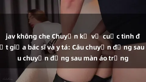 jav không che Chuyện kể về cuộc tình đầy nhiệt huyết giữa bác sĩ và y tá: Câu chuyện đằng sau màn áo trắng