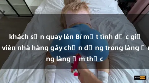 khách sạn quay lén Bí mật tình dục giữa nhân viên nhà hàng gây chấn động trong làng ẩm thực