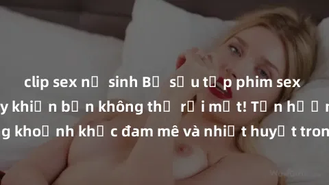 clip sex nữ sinh Bộ sưu tập phim sex Mỹ hot nhất năm nay khiến bạn không thể rời mắt! Tận hưởng những khoảnh khắc đam mê và nhiệt huyết trong các tác phẩm nóng bỏng này!