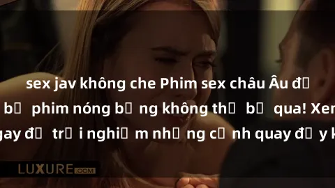 sex jav không che Phim sex châu Âu đỉnh cao: Top những bộ phim nóng bỏng không thể bỏ qua! Xem ngay để trải nghiệm những cảnh quay đầy kích thích và cuồng nhiệt.
