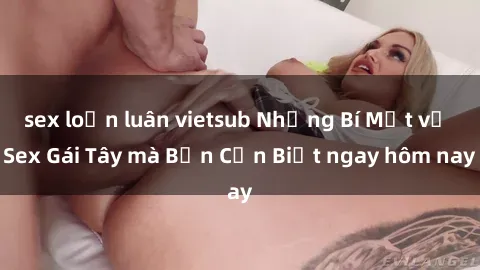 sex loạn luân vietsub Những Bí Mật về Sex Gái Tây mà Bạn Cần Biết ngay hôm nay
