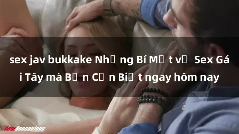 sex jav bukkake Những Bí Mật về Sex Gái Tây mà Bạn Cần Biết ngay hôm nay