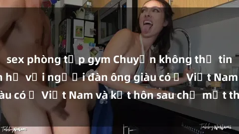 sex phòng tập gym Chuyện không thể tin nổi: Gái Tây quan hệ với người đàn ông giàu có ở Việt Nam và kết hôn sau chỉ một tháng
