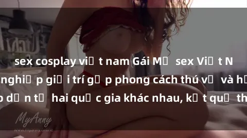 sex cosplay việt nam Gái Mỹ sex Việt Nam: Khi nền công nghiệp giải trí gặp phong cách thú vị và hấp dẫn từ hai quốc gia khác nhau, kết quả thú vị không thể bỏ qua.