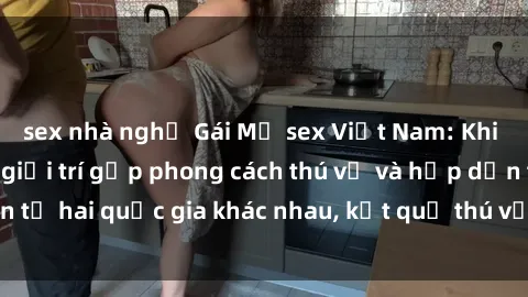 sex nhà nghỉ Gái Mỹ sex Việt Nam: Khi nền công nghiệp giải trí gặp phong cách thú vị và hấp dẫn từ hai quốc gia khác nhau, kết quả thú vị không thể bỏ qua.