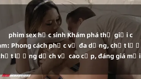 phim sex học sinh Khám phá thế giới của gái gọi Việt Nam: Phong cách phục vụ đa dạng, chất lượng dịch vụ cao cấp, đáng giá mọi khoản chi phí