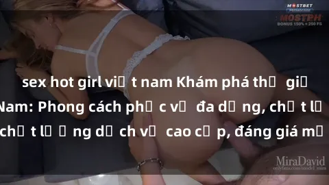 sex hot girl việt nam Khám phá thế giới của gái gọi Việt Nam: Phong cách phục vụ đa dạng, chất lượng dịch vụ cao cấp, đáng giá mọi khoản chi phí