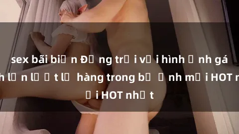 sex bãi biển Động trời với hình ảnh gái xinh lần lượt lộ hàng trong bộ ảnh mới HOT nhất