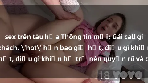 sex trên tàu hỏa Thông tin mới: Gái call girl Việt Nam đắt khách, 'hot' hơn bao giờ hết, điều gì khiến họ trở nên quyến rũ và đáng chú ý?