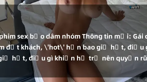 phim sex bạo dâm nhóm Thông tin mới: Gái call girl Việt Nam đắt khách, 'hot' hơn bao giờ hết, điều gì khiến họ trở nên quyến rũ và đáng chú ý?