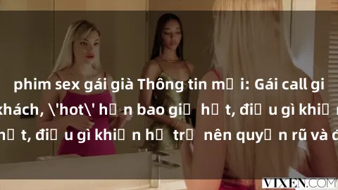 phim sex gái già Thông tin mới: Gái call girl Việt Nam đắt khách, 'hot' hơn bao giờ hết, điều gì khiến họ trở nên quyến rũ và đáng chú ý?