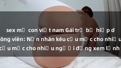 sex mẹ con việt nam Gái trẻ bị hiếp dâm bạo lực trong công viên: Nạn nhân kêu cứu mặc cho nhiều người đứng xem lạnh lùng