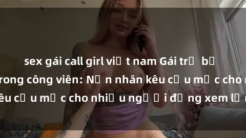 sex gái call girl việt nam Gái trẻ bị hiếp dâm bạo lực trong công viên: Nạn nhân kêu cứu mặc cho nhiều người đứng xem lạnh lùng