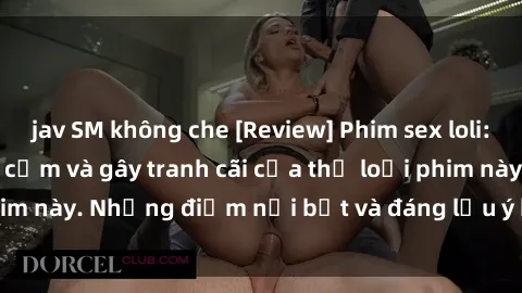 jav SM không che [Review] Phim sex loli: Đánh giá về sự gợi cảm và gây tranh cãi của thể loại phim này. Những điểm nổi bật và đáng lưu ý khi xem phim loli.