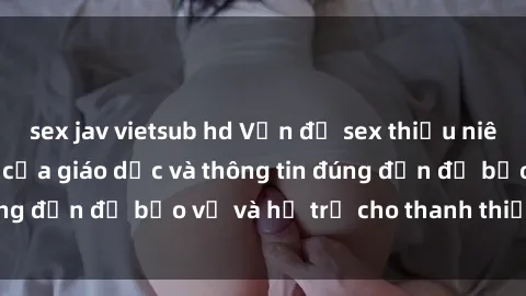 sex jav vietsub hd Vấn đề sex thiếu niên: Tầm quan trọng của giáo dục và thông tin đúng đắn để bảo vệ và hỗ trợ cho thanh thiếu niên