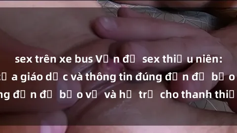 sex trên xe bus Vấn đề sex thiếu niên: Tầm quan trọng của giáo dục và thông tin đúng đắn để bảo vệ và hỗ trợ cho thanh thiếu niên