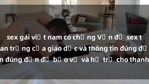 sex gái việt nam có chồng Vấn đề sex thiếu niên: Tầm quan trọng của giáo dục và thông tin đúng đắn để bảo vệ và hỗ trợ cho thanh thiếu niên
