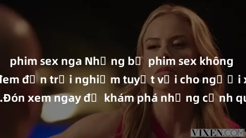 phim sex nga Những bộ phim sex không che HD đỉnh cao, đem đến trải nghiệm tuyệt vời cho người xem.Đón xem ngay để khám phá những cảnh quay đẹp mắt và kích thích.
