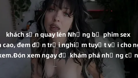 khách sạn quay lén Những bộ phim sex không che HD đỉnh cao, đem đến trải nghiệm tuyệt vời cho người xem.Đón xem ngay để khám phá những cảnh quay đẹp mắt và kích thích.