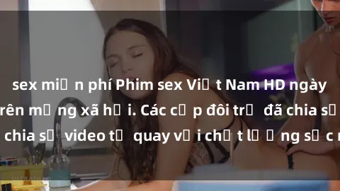 sex miễn phí Phim sex Việt Nam HD ngày càng phổ biến trên mạng xã hội. Các cặp đôi trẻ đã chia sẻ video tự quay với chất lượng sắc nét, gợi cảm.