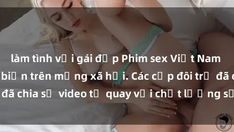 làm tình với gái đẹp Phim sex Việt Nam HD ngày càng phổ biến trên mạng xã hội. Các cặp đôi trẻ đã chia sẻ video tự quay với chất lượng sắc nét, gợi cảm.