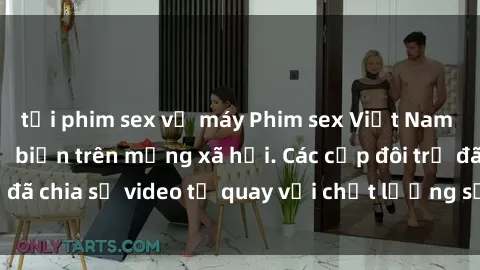 tải phim sex về máy Phim sex Việt Nam HD ngày càng phổ biến trên mạng xã hội. Các cặp đôi trẻ đã chia sẻ video tự quay với chất lượng sắc nét, gợi cảm.