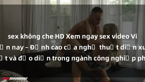 sex không che HD Xem ngay sex video Việt Nam hot nhất hiện nay – Đỉnh cao của nghệ thuật diễn xuất và đạo diễn trong ngành công nghiệp phim người lớn tại đây!