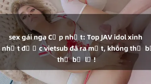 sex gái nga Cập nhật: Top JAV idol xinh đẹp nhất được vietsub đã ra mắt, không thể bỏ lỡ!