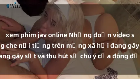 xem phim jav online Những đoạn video sex Việt Nam không che nổi tiếng trên mạng xã hội đang gây sốt và thu hút sự chú ý của đông đảo người xem.