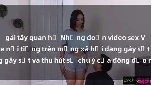 gái tây quan hệ Những đoạn video sex Việt Nam không che nổi tiếng trên mạng xã hội đang gây sốt và thu hút sự chú ý của đông đảo người xem.