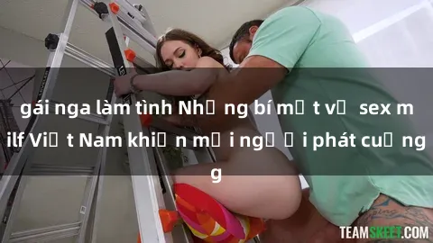 gái nga làm tình Những bí mật về sex milf Việt Nam khiến mọi người phát cuồng