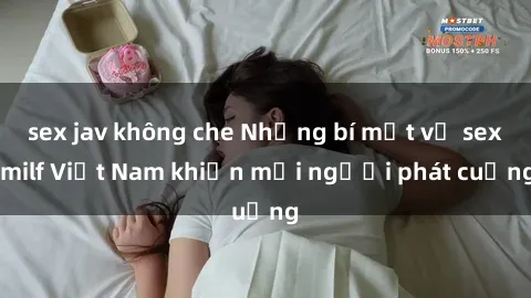 sex jav không che Những bí mật về sex milf Việt Nam khiến mọi người phát cuồng