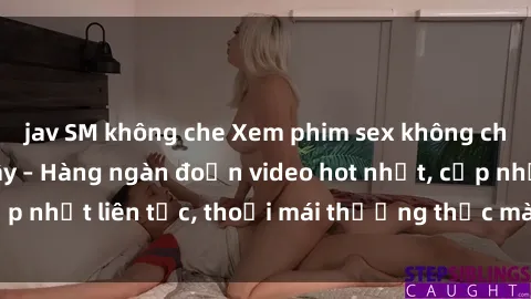 jav SM không che Xem phim sex không che miễn phí tại đây – Hàng ngàn đoạn video hot nhất, cập nhật liên tục, thoải mái thưởng thức mà không tốn kém.