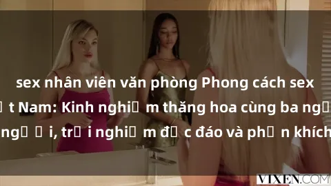 sex nhân viên văn phòng Phong cách sex 3P độc đáo tại Việt Nam: Kinh nghiệm thăng hoa cùng ba người, trải nghiệm độc đáo và phấn khích không thể bỏ lỡ!